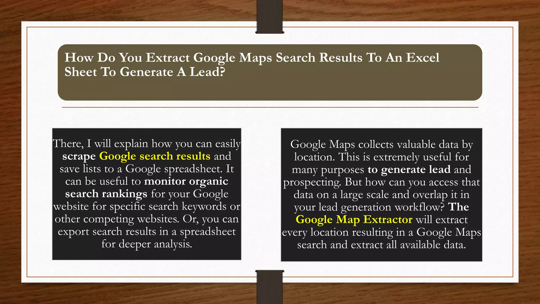 How Do You Extract Google Maps Search Results To An Excel
Sheet To Generate A Lead?
There, I will explain how you can easily
scrape Google search results and
save lists to a Google spreadsheet. It
can be useful to monitor organic
search rankings for your Google
website for specific search keywords or
other competing websites. Or, you can
export search results in a spreadsheet
for deeper analysis.
Google Maps collects valuable data by
location. This is extremely useful for
many purposes to generate lead and
prospecting. But how can you access that
data on a large scale and overlap it in
your lead generation workflow? The
Google Map Extractor will extract
every location resulting in a Google Maps
search and extract all available data.
 