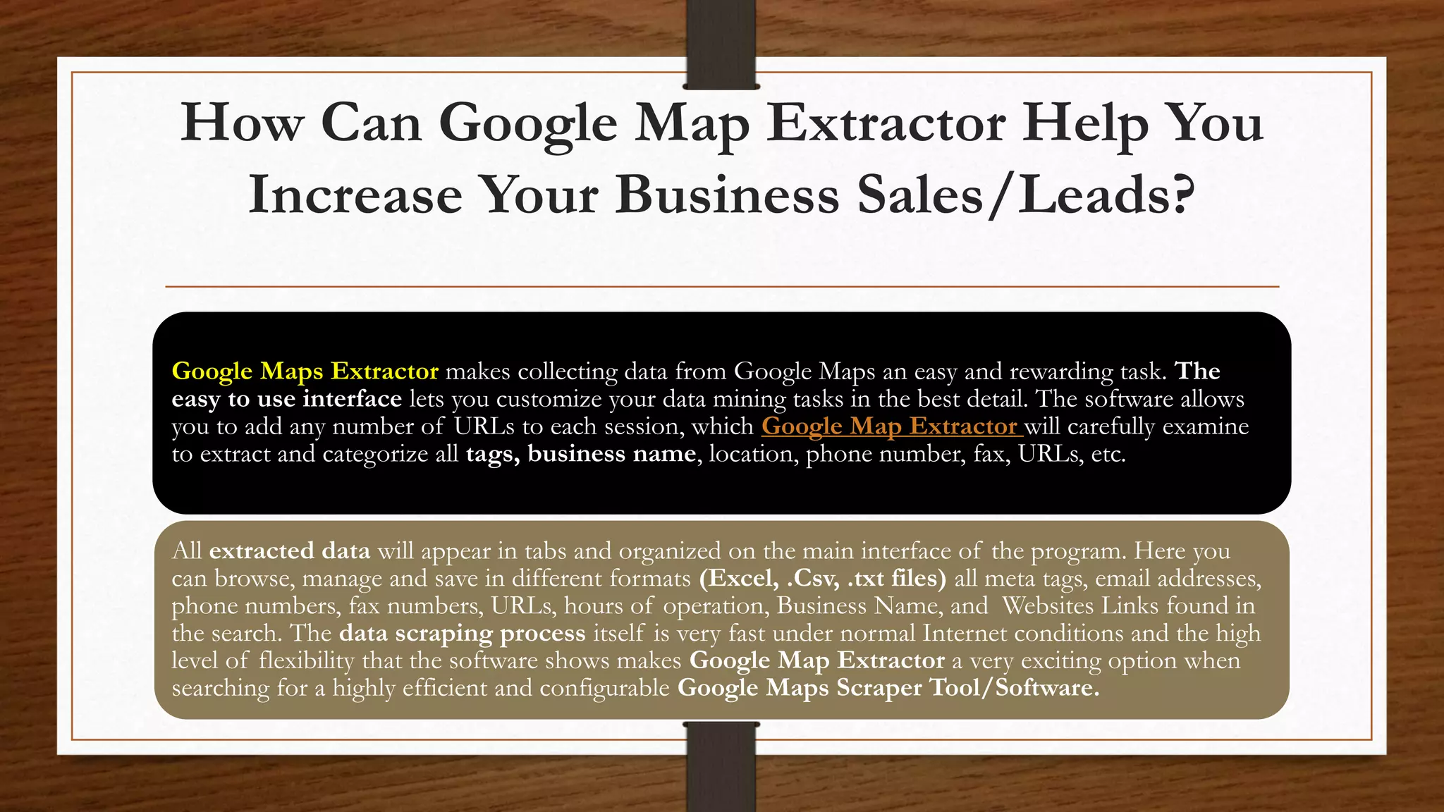 How Can Google Map Extractor Help You
Increase Your Business Sales/Leads?
Google Maps Extractor makes collecting data from Google Maps an easy and rewarding task. The
easy to use interface lets you customize your data mining tasks in the best detail. The software allows
you to add any number of URLs to each session, which Google Map Extractor will carefully examine
to extract and categorize all tags, business name, location, phone number, fax, URLs, etc.
All extracted data will appear in tabs and organized on the main interface of the program. Here you
can browse, manage and save in different formats (Excel, .Csv, .txt files) all meta tags, email addresses,
phone numbers, fax numbers, URLs, hours of operation, Business Name, and Websites Links found in
the search. The data scraping process itself is very fast under normal Internet conditions and the high
level of flexibility that the software shows makes Google Map Extractor a very exciting option when
searching for a highly efficient and configurable Google Maps Scraper Tool/Software.
 