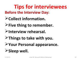 Tips for interviewees

Before the Interview Day:

Collect information.
Five thing to remember.
Interview rehearsal.
Things to take with you.
Your Personal appearance.
Sleep well.
11/10/13

Iman M. Ahmed & Nihdl A.Mohamed

10

 