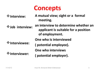 Concepts
A mutual view; sight or a formal
meeting.
 Job interview: an interview to determine whether an
applicant is suitable for a position
of employment.
One who is interviewed
 Interviewee:
( potential employee).
One who interviews
 Interviewer:
( potential employer).
 Interview:

11/10/13

Iman M. Ahmed & Nihdl A.Mohamed

3

 