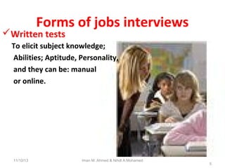 Forms of jobs interviews

Written tests

To elicit subject knowledge;
Abilities; Aptitude, Personality,
and they can be: manual
or online.

11/10/13

Iman M. Ahmed & Nihdl A.Mohamed

5

 