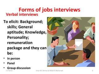 Forms of jobs interviews

Verbal interviews

To elicit: Background;
skills; General
aptitude; Knowledge,
Personality;
remuneration
package and they can
be:
• In person
• Panel
• Group discussion
11/10/13

Iman M. Ahmed & Nihdl A.Mohamed

6

 