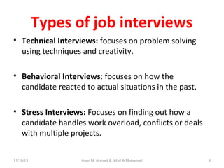 Types of job interviews
• Technical Interviews: focuses on problem solving
using techniques and creativity.
• Behavioral Interviews: focuses on how the
candidate reacted to actual situations in the past.
• Stress Interviews: Focuses on finding out how a
candidate handles work overload, conflicts or deals
with multiple projects.
11/10/13

Iman M. Ahmed & Nihdl A.Mohamed

8

 