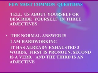 FEW MOST COMMON  QUESTIONS  TELL  US ABOUT YOURSELF OR DESCRIBE  YOURSELF  IN THREE ADJECTIVES THE NORMAL ANSWER IS  I AM HARDWORKING IT HAS ALREADY EXHAUSTED 3  WORDS,  FIRST IS PRONOUN, SECOND IS A VERB,  AND THE THIRD IS AN ADJECTIVE 