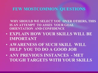 WHY SHOULD WE SELECT YOU  OVER OTHERS, THIS IS AN ATTEMPT  TO ASSES  YOUR GOAL ORIENTATION  AND CONFIDENCE EXPLAIN HOW YOUR SKILLS WILL BE IMPORTANT AWARENESS OF SUCH SKILL  WILL HELP  YOU TO DO A GOOD JOB ANY PREVIOUS INSTANCES  - MET TOUGH TARGETS WITH YOUR SKILLS  FEW MOSTCOMMON  QUESTIONS 