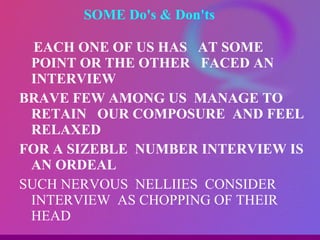 SOME Do's & Don'ts  EACH ONE OF US HAS  AT SOME POINT OR THE OTHER  FACED AN INTERVIEW BRAVE FEW AMONG US  MANAGE TO RETAIN  OUR COMPOSURE  AND FEEL RELAXED FOR A SIZEBLE  NUMBER INTERVIEW IS AN ORDEAL SUCH NERVOUS  NELLIIES  CONSIDER INTERVIEW  AS CHOPPING OF THEIR HEAD 