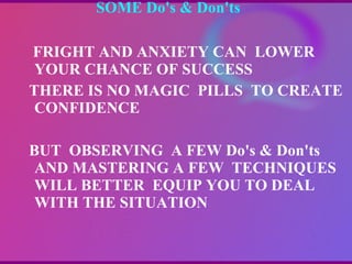 SOME Do's & Don'ts    FRIGHT AND ANXIETY CAN  LOWER YOUR CHANCE OF SUCCESS THERE IS NO MAGIC  PILLS  TO CREATE CONFIDENCE  BUT  OBSERVING  A FEW Do's & Don'ts  AND MASTERING A FEW  TECHNIQUES  WILL BETTER  EQUIP YOU TO DEAL WITH THE SITUATION 