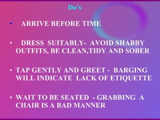 Do's  ARRIVE BEFORE TIME DRESS  SUITABLY-  AVOID SHABBY OUTFITS, BE CLEAN,TIDY AND SOBER TAP GENTLY AND GREET -  BARGING  WILL INDICATE  LACK OF ETIQUETTE WAIT TO BE SEATED  - GRABBING  A CHAIR IS A BAD MANNER 