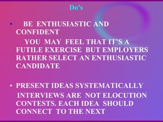 Do's  BE  ENTHUSIASTIC AND  CONFIDENT YOU  MAY  FEEL THAT IT’S A FUTILE EXERCISE  BUT EMPLOYERS RATHER SELECT AN ENTHUSIASTIC  CANDIDATE PRESENT IDEAS SYSTEMATICALLY INTERVIEWS ARE  NOT ELOCUTION  CONTESTS. EACH IDEA  SHOULD CONNECT  TO THE NEXT 