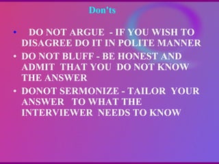 Don'ts  DO NOT ARGUE  - IF YOU WISH TO DISAGREE DO IT IN POLITE MANNER DO NOT BLUFF - BE HONEST AND ADMIT  THAT YOU  DO NOT KNOW THE ANSWER DONOT SERMONIZE - TAILOR  YOUR ANSWER  TO WHAT THE INTERVIEWER  NEEDS TO KNOW   