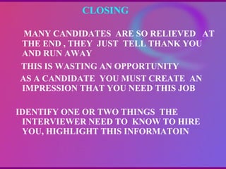 CLOSING  MANY CANDIDATES  ARE SO RELIEVED  AT THE END , THEY  JUST  TELL THANK YOU AND RUN AWAY THIS IS WASTING AN OPPORTUNITY AS A CANDIDATE  YOU MUST CREATE  AN IMPRESSION THAT YOU NEED THIS JOB IDENTIFY ONE OR TWO THINGS  THE INTERVIEWER NEED TO  KNOW TO HIRE YOU, HIGHLIGHT THIS INFORMATOIN   