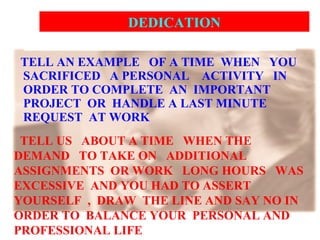 TELL AN EXAMPLE  OF A TIME  WHEN  YOU  SACRIFICED  A PERSONAL  ACTIVITY  IN ORDER TO COMPLETE  AN  IMPORTANT  PROJECT  OR  HANDLE A LAST MINUTE REQUEST  AT WORK  TELL US  ABOUT A TIME  WHEN THE DEMAND  TO TAKE ON  ADDITIONAL ASSIGNMENTS  OR WORK  LONG HOURS  WAS EXCESSIVE  AND YOU HAD TO ASSERT YOURSELF  ,  DRAW  THE LINE AND SAY NO IN ORDER TO  BALANCE YOUR  PERSONAL AND PROFESSIONAL LIFE  DEDICATION  