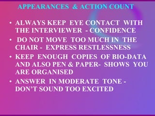 APPEARANCES  & ACTION COUNT ALWAYS KEEP  EYE CONTACT  WITH  THE INTERVIEWER  - CONFIDENCE DO NOT MOVE  TOO MUCH IN  THE CHAIR -  EXPRESS RESTLESSNESS KEEP  ENOUGH  COPIES  OF BIO-DATA  AND ALSO PEN & PAPER-  SHOWS  YOU ARE ORGANISED ANSWER  IN MODERATE  TONE - DON’T SOUND TOO EXCITED 