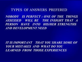 TYPES  OF ANSWERS  PREFERED   NOBODY  IS PERFECT : ONE OF THE  THINGS ASSESSED  WILL BE  THE INSIGHT THAT  A PERSON  HAVE  INTO  HIS/HER STRENGTHS  AND DEVELOPMENT NEED IT IS IMPORTANT  THAT YOU SHARE SOME OF  YOUR MISTAKES  AND  WHAT DO YOU LEARNED  FROM  THOSE EXPERIENCES  