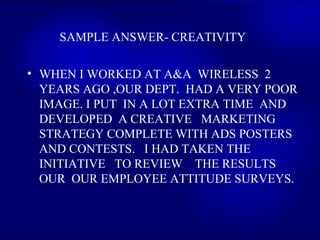 SAMPLE ANSWER- CREATIVITY  WHEN I WORKED AT A&A  WIRELESS  2 YEARS AGO ,OUR DEPT.  HAD A VERY POOR IMAGE. I PUT  IN A LOT EXTRA TIME  AND DEVELOPED  A CREATIVE  MARKETING STRATEGY COMPLETE WITH ADS POSTERS AND CONTESTS.  I HAD TAKEN THE INITIATIVE  TO REVIEW  THE RESULTS  OUR  OUR EMPLOYEE ATTITUDE SURVEYS.   