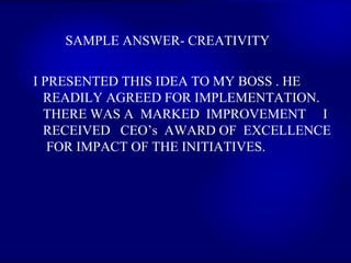 SAMPLE ANSWER- CREATIVITY  I PRESENTED THIS IDEA TO MY BOSS . HE READILY AGREED FOR IMPLEMENTATION.  THERE WAS A  MARKED  IMPROVEMENT  I  RECEIVED  CEO’s  AWARD OF  EXCELLENCE  FOR IMPACT OF THE INITIATIVES.  