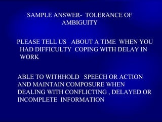 SAMPLE ANSWER-  TOLERANCE OF AMBIGUITY PLEASE TELL US  ABOUT A TIME  WHEN YOU HAD DIFFICULTY  COPING WITH DELAY IN WORK  ABLE TO WITHHOLD  SPEECH OR ACTION AND MAINTAIN COMPOSURE WHEN DEALING WITH CONFLICTING , DELAYED OR  INCOMPLETE  INFORMATION  