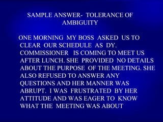 SAMPLE ANSWER-  TOLERANCE OF AMBIGUITY ONE MORNING  MY BOSS  ASKED  US TO CLEAR  OUR SCHEDULE  AS  DY. COMMISSIONER  IS COMING TO MEET US  AFTER LUNCH. SHE  PROVIDED  NO DETAILS  ABOUT THE PURPOSE  OF THE MEETING. SHE ALSO REFUSED TO ANSWER ANY QUESTIONS AND HER MANNER WAS ABRUPT.  I WAS  FRUSTRATED  BY HER ATTITUDE AND WAS EAGER TO  KNOW  WHAT THE  MEETING WAS ABOUT   