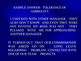 SAMPLE ANSWER-  TOLERANCE OF AMBIGUITY I CHECKED WITH OTHER MANAGER  THEY ALSO DON’T KNOW  AND EVEN THEY WERE NOT INVITED. MY BOSS WAS NOT  VERY PLEASED  WITH  ME FOR APPROACHING  ANOTHER MANAGER.   IT  TURNED OUT  THAT  OUR COMMISSIONER WAS ASKED GO ON  LONG LEAVE REGARDING  PROBLEM  CONNECTED WITH ONE OF OUR TEAM  PROJECTS 