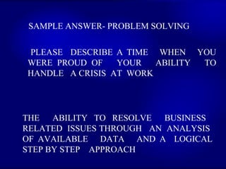 SAMPLE ANSWER- PROBLEM SOLVING  PLEASE  DESCRIBE A TIME  WHEN  YOU WERE PROUD OF  YOUR  ABILITY  TO HANDLE  A CRISIS  AT  WORK   THE  ABILITY TO RESOLVE  BUSINESS  RELATED  ISSUES THROUGH  AN  ANALYSIS  OF AVAILABLE  DATA  AND A  LOGICAL STEP BY STEP  APPROACH  