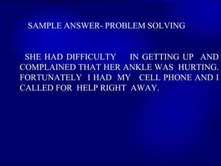 SAMPLE ANSWER- PROBLEM SOLVING  SHE HAD DIFFICULTY  IN GETTING UP  AND COMPLAINED THAT HER ANKLE WAS  HURTING. FORTUNATELY  I HAD  MY  CELL PHONE AND I CALLED FOR  HELP RIGHT  AWAY.   