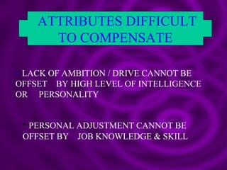ATTRIBUTES DIFFICULT TO COMPENSATE LACK OF AMBITION / DRIVE CANNOT BE OFFSET  BY HIGH LEVEL OF INTELLIGENCE OR  PERSONALITY  PERSONAL ADJUSTMENT CANNOT BE OFFSET BY  JOB KNOWLEDGE & SKILL 