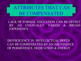 LACK OF FORMAL EDUCATION CAN BE OFFSET BY AN UNUSUALLY VARIED & BROAD EXPERIENCE ATTRIBUTES THAT CAN BE COMPENSATED DEFFICICENCY IN  INTELLECTUAL DEPTH CAN BE COMPENSATED BY AN ABUNDANCE OF PERSISTENCE, DEDICATION & ENERGY 