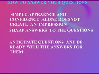 HOW TO ANSWER YOUR QUESTIONS  SIMPLE APPEARNCE AND CONFIDENCE  ALONE DOESNOT CREATE  AN  IMPRESSION SHARP ANSWERS  TO THE QUESTIONS ANTICIPATE QUESTIONS  AND BE READY WITH THE ANSWERS FOR THEM  