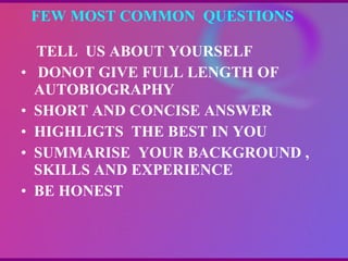 FEW MOST COMMON  QUESTIONS  TELL  US ABOUT YOURSELF DONOT GIVE FULL LENGTH OF AUTOBIOGRAPHY SHORT AND CONCISE ANSWER HIGHLIGTS  THE BEST IN YOU SUMMARISE  YOUR BACKGROUND , SKILLS AND EXPERIENCE BE HONEST  