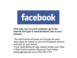 First step, turn on your computer, go to the Internet and type in www.facebook.com in your browser. This slide tutorial will guide you through the easy,  basis steps for setting up your first Facebook account. Just click at  your leisure. If you need additional help, please contact your Help-U-Sell Communications Resource Tami Patzer, tpatzer@helpusell.com or 941-951-7707.   