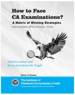 The Institute of
Chartered Accountants of India
A Statutory Body Established Under an Act of Parliament
Board of Studies
How to Face
CA Examinations?
How to Face
CA Examinations?
A Matrix of Winning Strategies
Intermediate (IPC) Course / Final
Observe nature and
let us learn from the ‘Eagle’
 