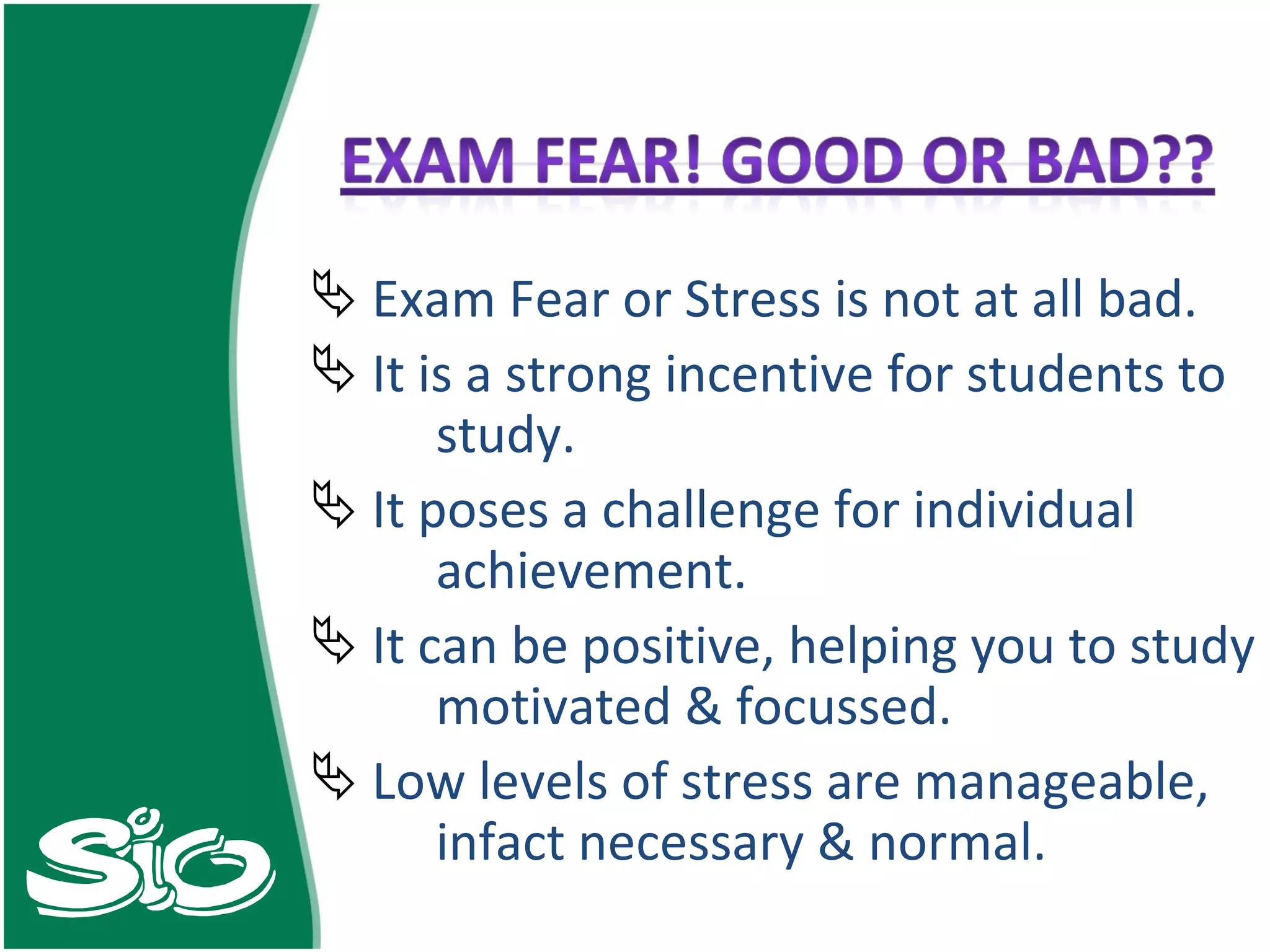 Exam Fear or Stress is not at all bad. It is a strong incentive for students to  study. It poses a challenge for individual  achievement. It can be positive, helping you to study  motivated & focussed. Low levels of stress are manageable,  infact necessary & normal. 