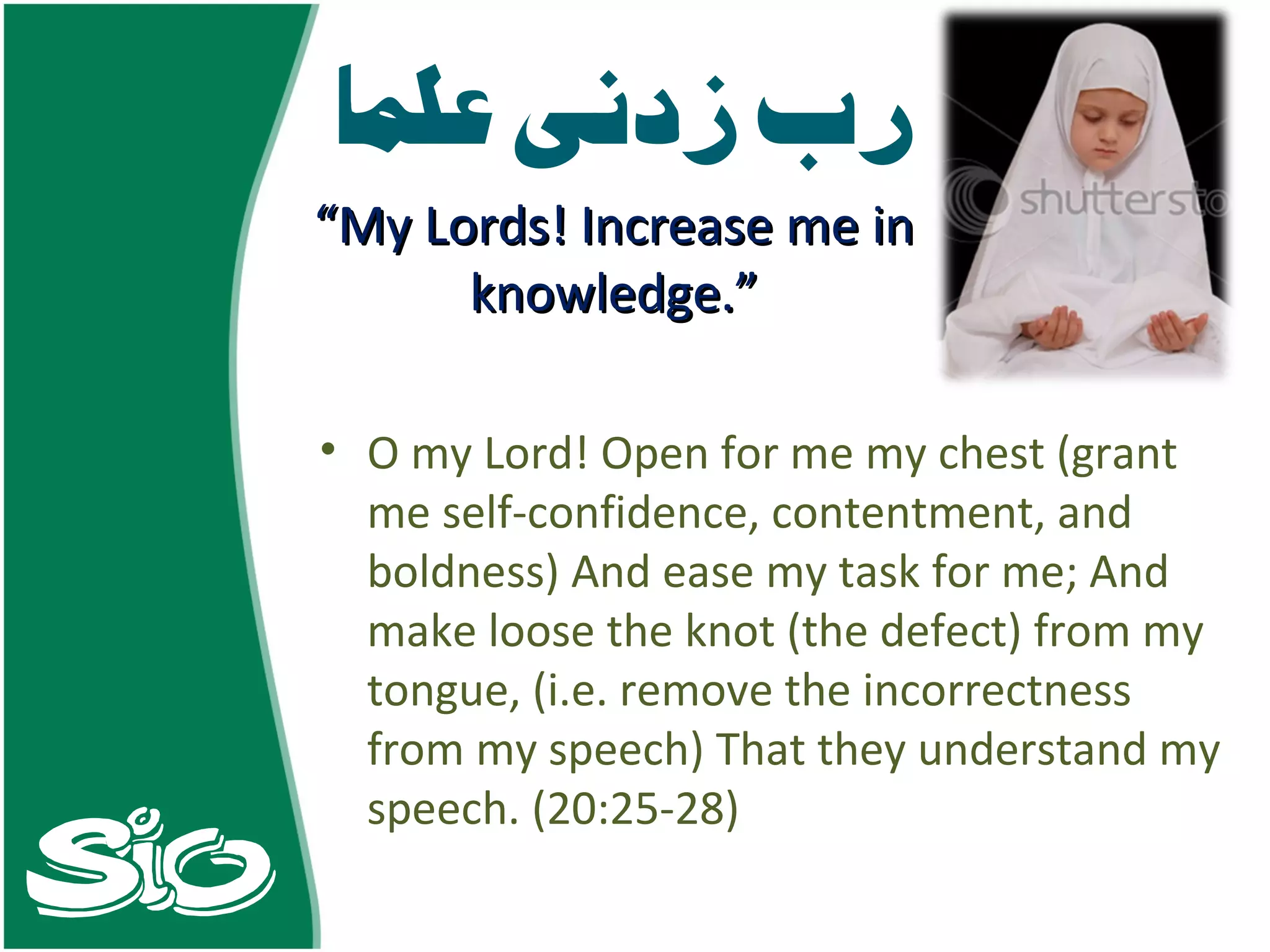 O my Lord! Open for me my chest (grant me self-confidence, contentment, and boldness) And ease my task for me; And make loose the knot (the defect) from my tongue, (i.e. remove the incorrectness from my speech) That they understand my speech. (20:25-28) “ My Lords! Increase me in knowledge.” 