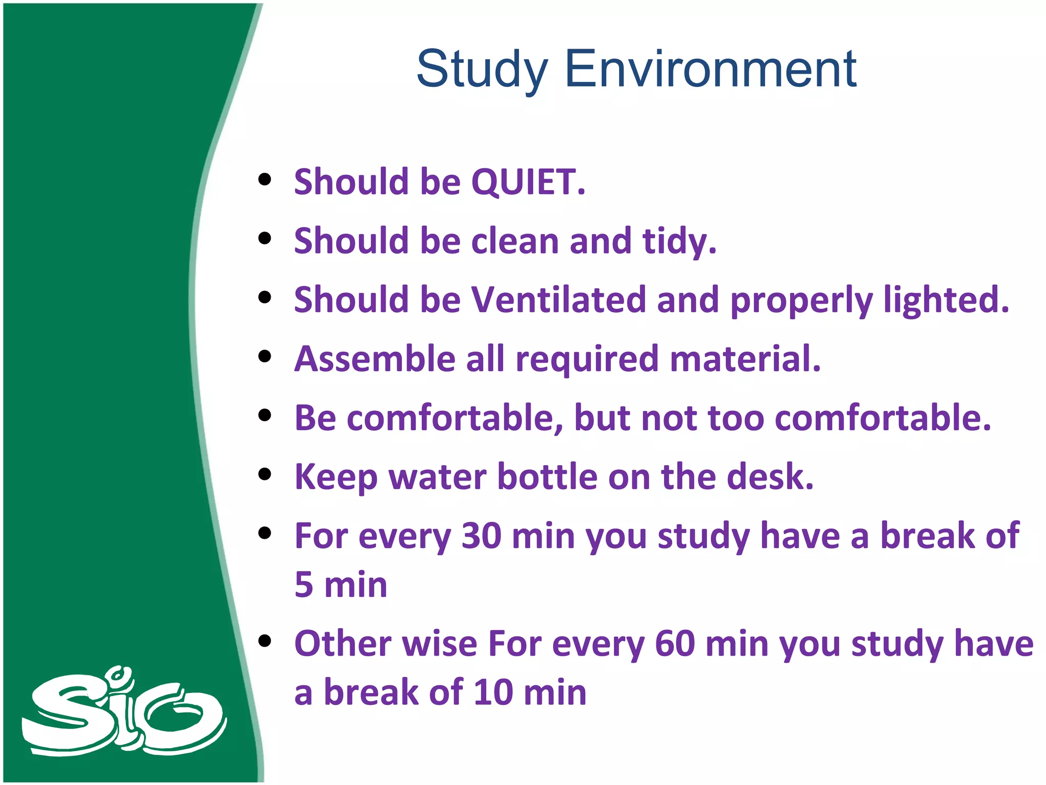 Study Environment Should be QUIET. Should be clean and tidy. Should be Ventilated and properly lighted. Assemble all required material. Be comfortable, but not too comfortable. Keep water bottle on the desk. For every 30 min you study have a break of 5 min Other wise For every 60 min you study have a break of 10 min  