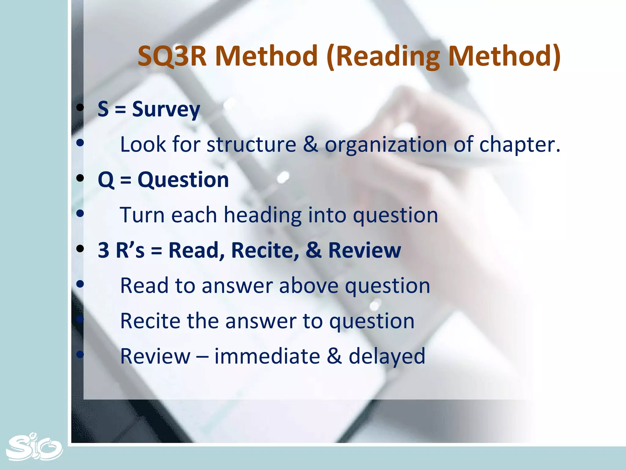 SQ3R Method (Reading Method) S = Survey Look for structure & organization of chapter. Q = Question Turn each heading into question 3 R’s = Read, Recite, & Review Read to answer above question Recite the answer to question Review – immediate & delayed 