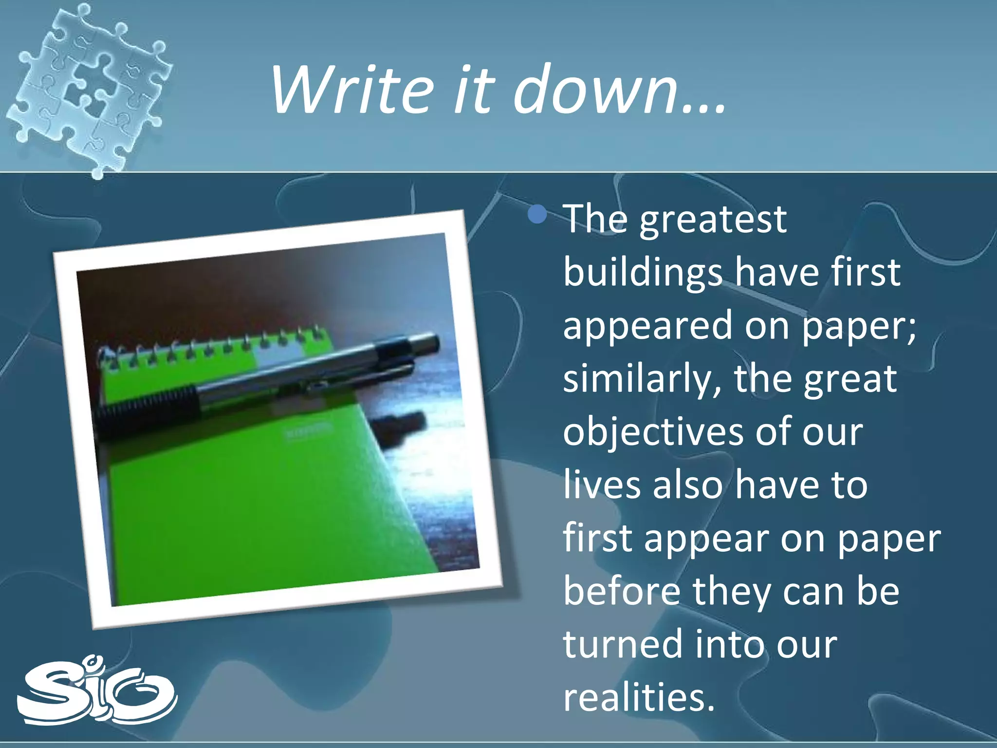 Write it down… The greatest buildings have first appeared on paper; similarly, the great objectives of our lives also have to first appear on paper before they can be turned into our realities.  