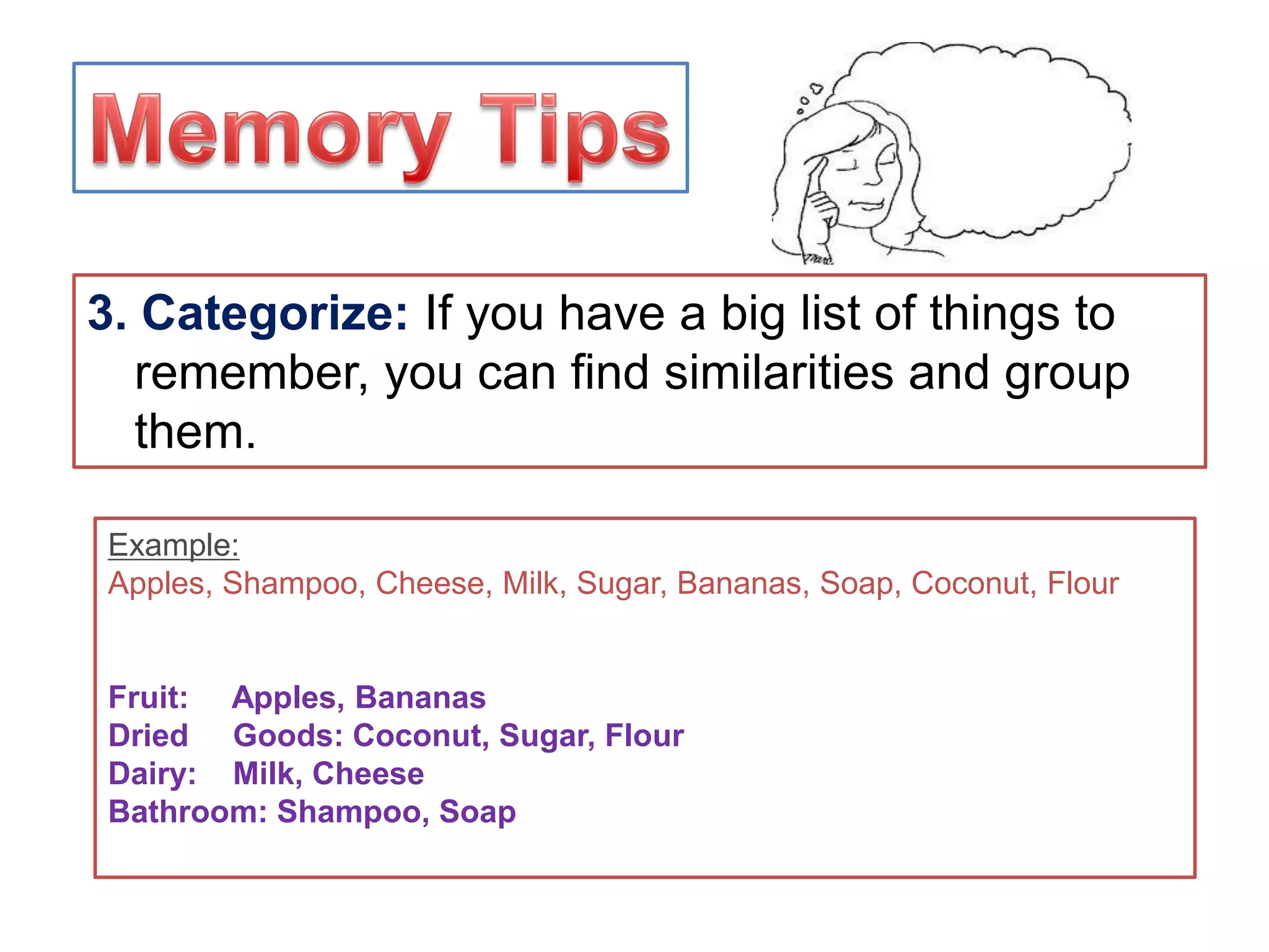 3. Categorize: If you have a big list of things to
remember, you can find similarities and group
them.
Example:
Apples, Shampoo, Cheese, Milk, Sugar, Bananas, Soap, Coconut, Flour
Fruit: Apples, Bananas
Dried Goods: Coconut, Sugar, Flour
Dairy: Milk, Cheese
Bathroom: Shampoo, Soap
 