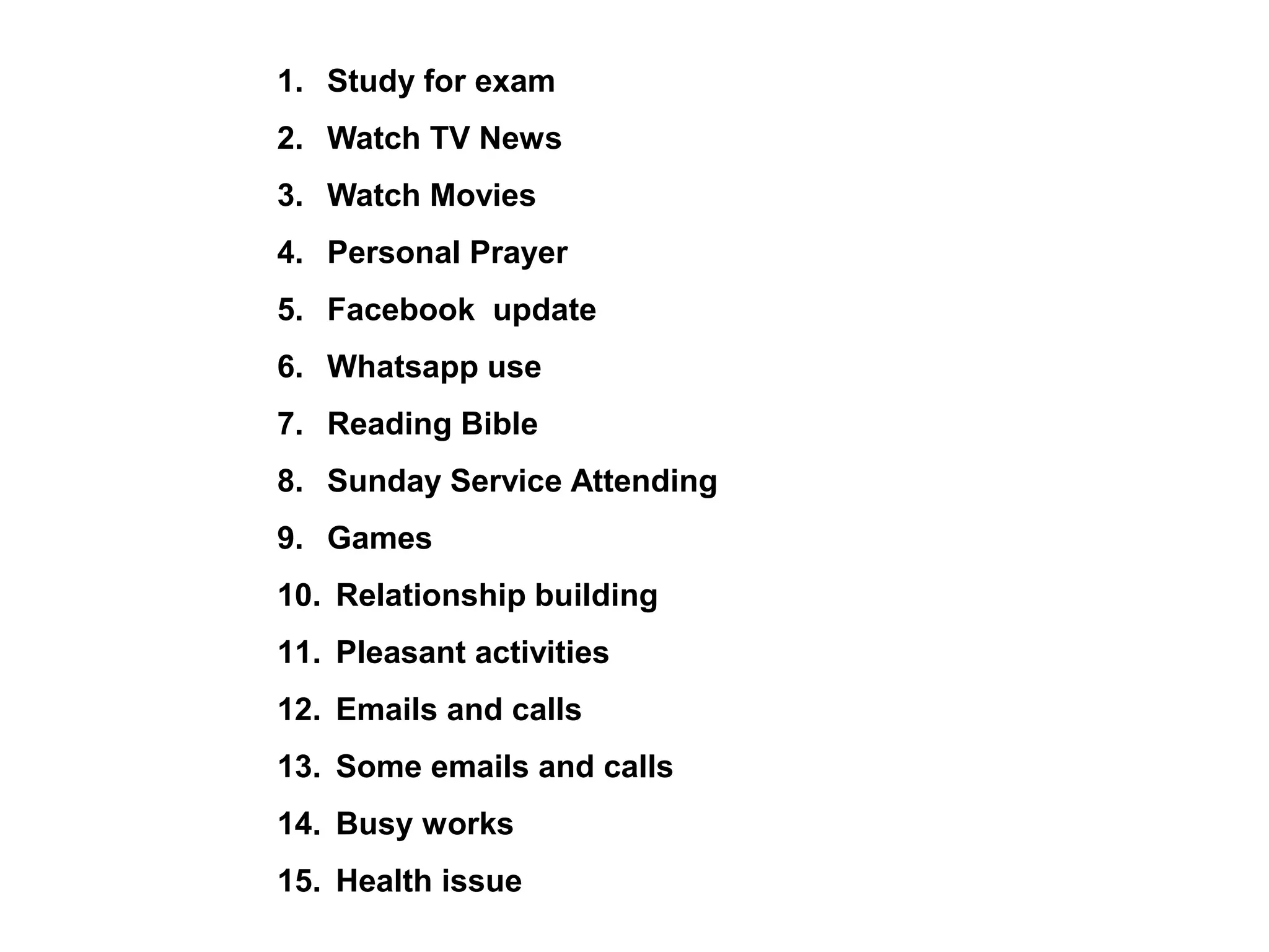 1. Study for exam
2. Watch TV News
3. Watch Movies
4. Personal Prayer
5. Facebook update
6. Whatsapp use
7. Reading Bible
8. Sunday Service Attending
9. Games
10. Relationship building
11. Pleasant activities
12. Emails and calls
13. Some emails and calls
14. Busy works
15. Health issue
 