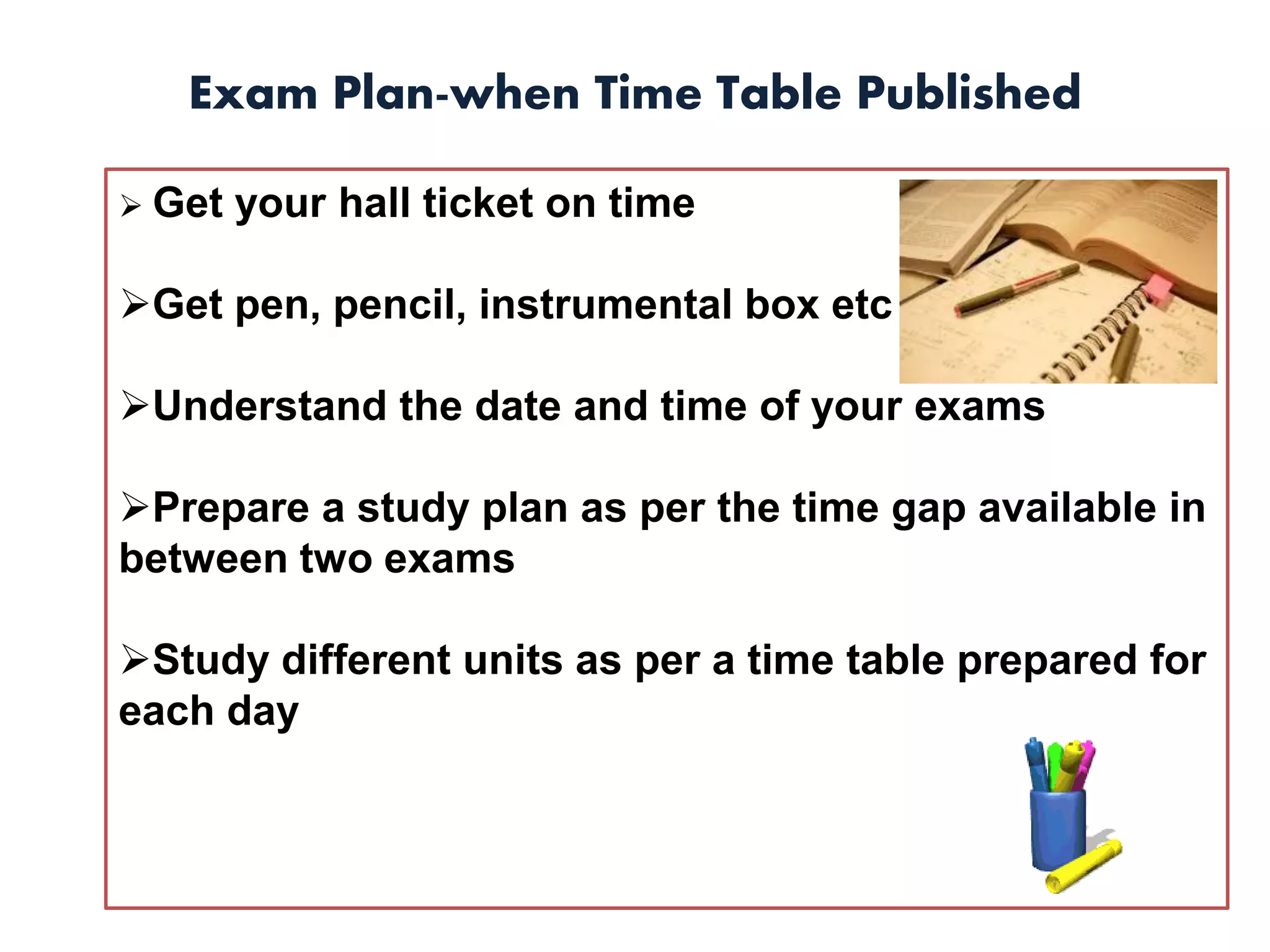 Exam Plan-when Time Table Published
 Get your hall ticket on time
Get pen, pencil, instrumental box etc
Understand the date and time of your exams
Prepare a study plan as per the time gap available in
between two exams
Study different units as per a time table prepared for
each day
 