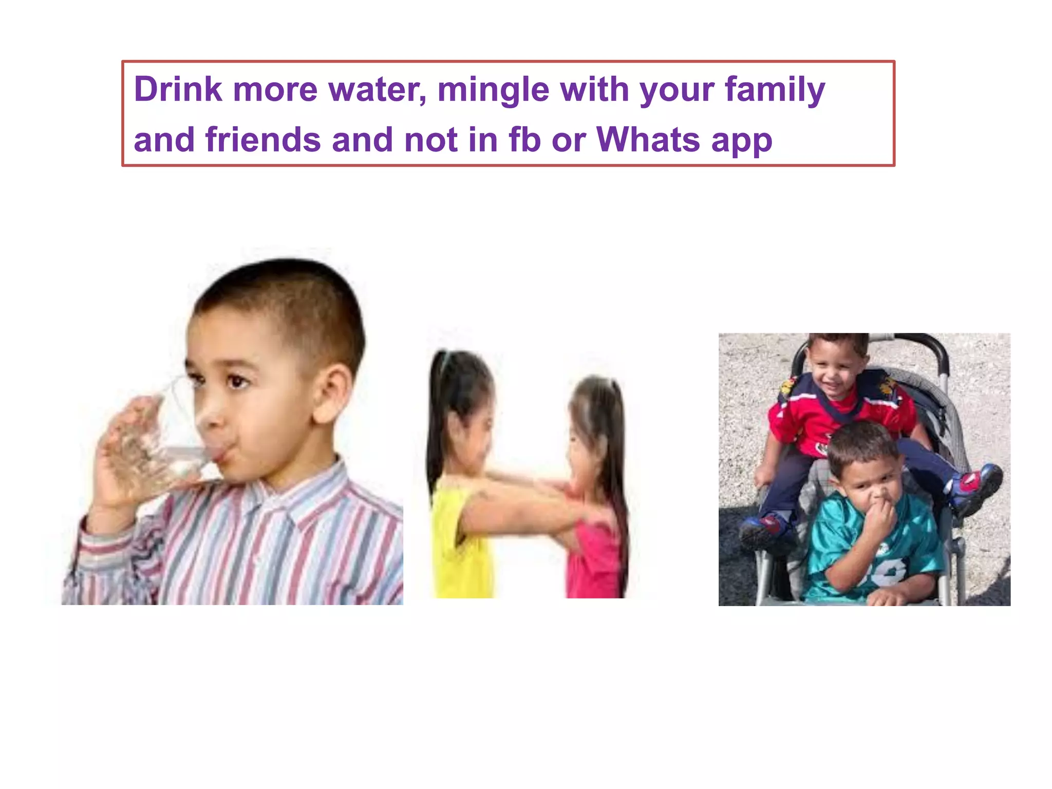 Drink more water, mingle with your family
and friends and not in fb or Whats app
 