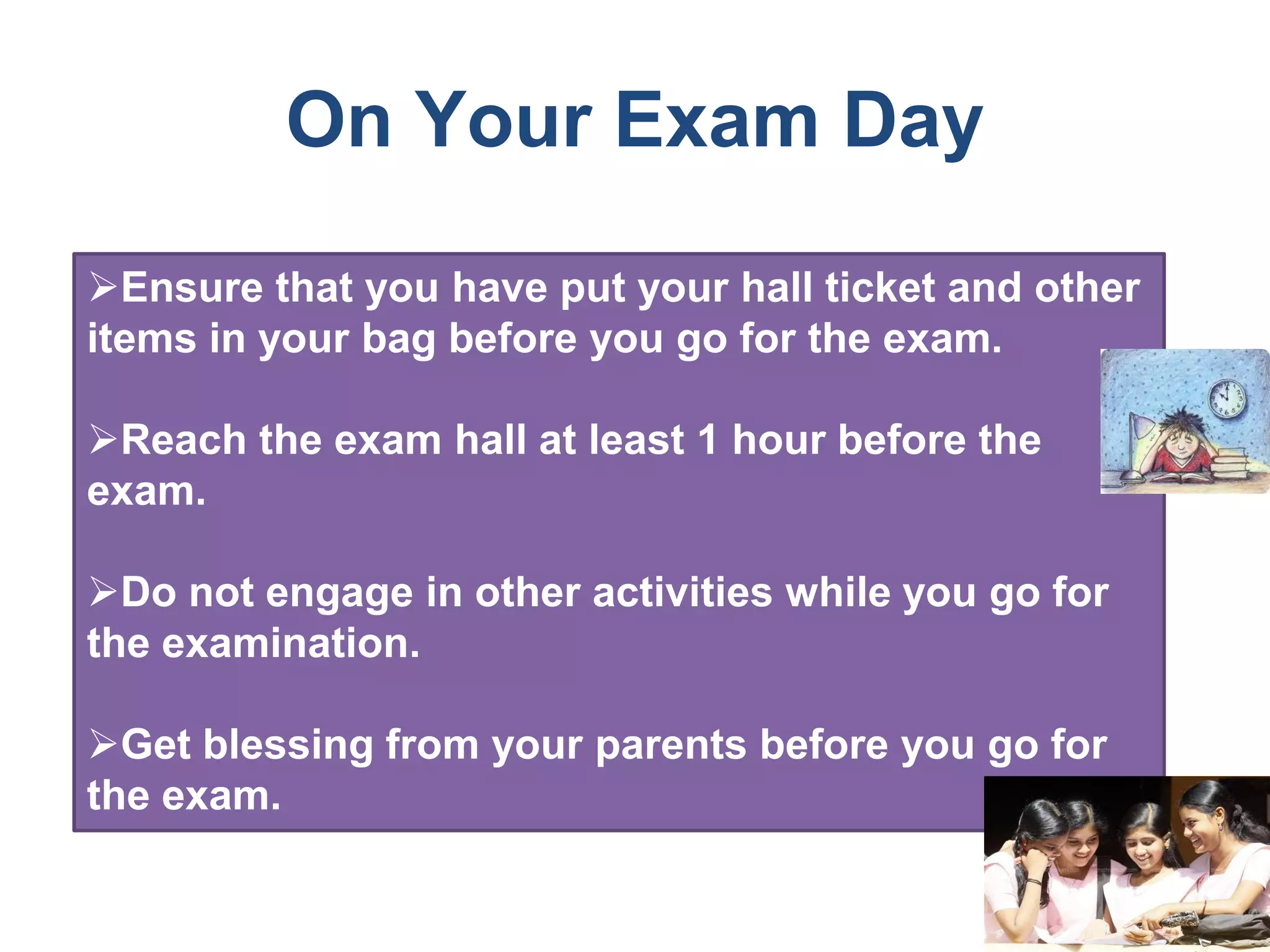 On Your Exam Day
Ensure that you have put your hall ticket and other
items in your bag before you go for the exam.
Reach the exam hall at least 1 hour before the
exam.
Do not engage in other activities while you go for
the examination.
Get blessing from your parents before you go for
the exam.
 