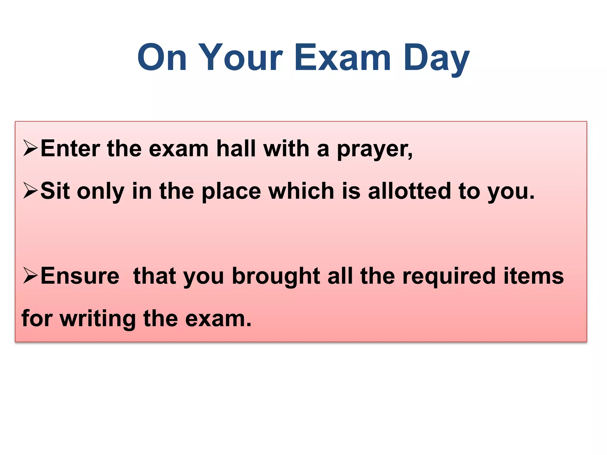 On Your Exam Day
Enter the exam hall with a prayer,
Sit only in the place which is allotted to you.
Ensure that you brought all the required items
for writing the exam.
 