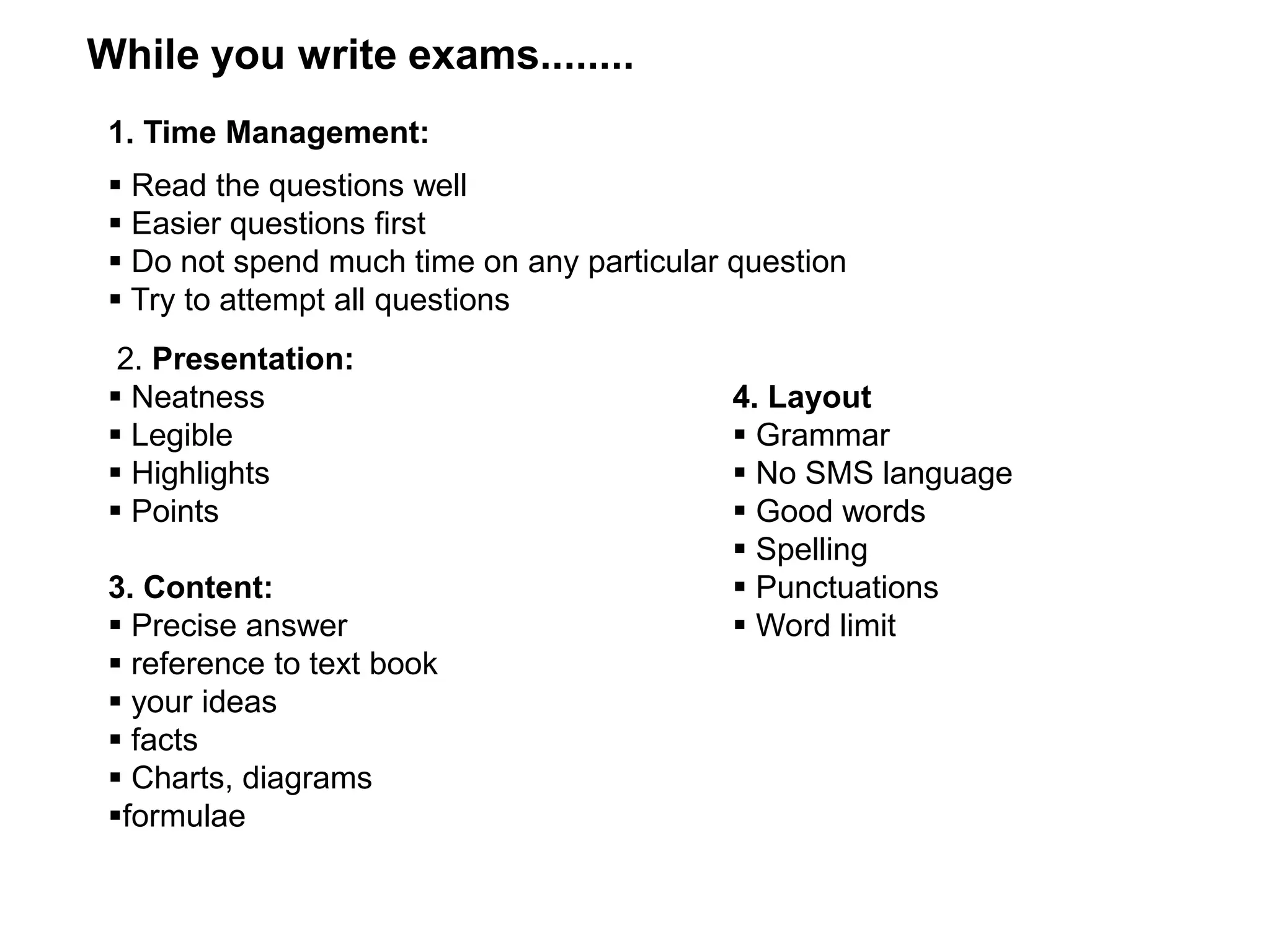 1. Time Management:
 Read the questions well
 Easier questions first
 Do not spend much time on any particular question
 Try to attempt all questions
2. Presentation:
 Neatness
 Legible
 Highlights
 Points
3. Content:
 Precise answer
 reference to text book
 your ideas
 facts
 Charts, diagrams
formulae
While you write exams........
4. Layout
 Grammar
 No SMS language
 Good words
 Spelling
 Punctuations
 Word limit
 