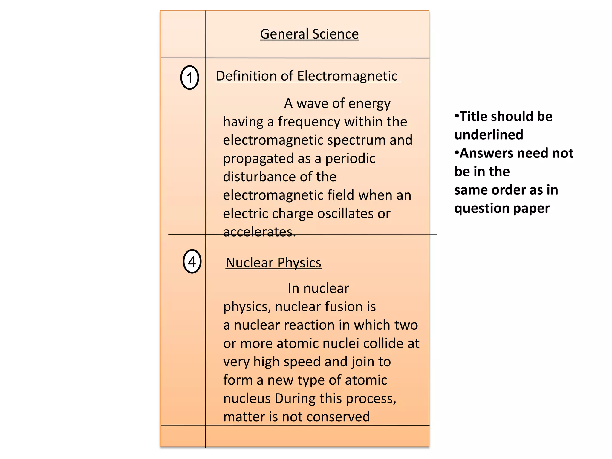 General Science
Definition of Electromagnetic1
A wave of energy
having a frequency within the
electromagnetic spectrum and
propagated as a periodic
disturbance of the
electromagnetic field when an
electric charge oscillates or
accelerates.
Nuclear Physics4
In nuclear
physics, nuclear fusion is
a nuclear reaction in which two
or more atomic nuclei collide at
very high speed and join to
form a new type of atomic
nucleus During this process,
matter is not conserved
•Title should be
underlined
•Answers need not
be in the
same order as in
question paper
 