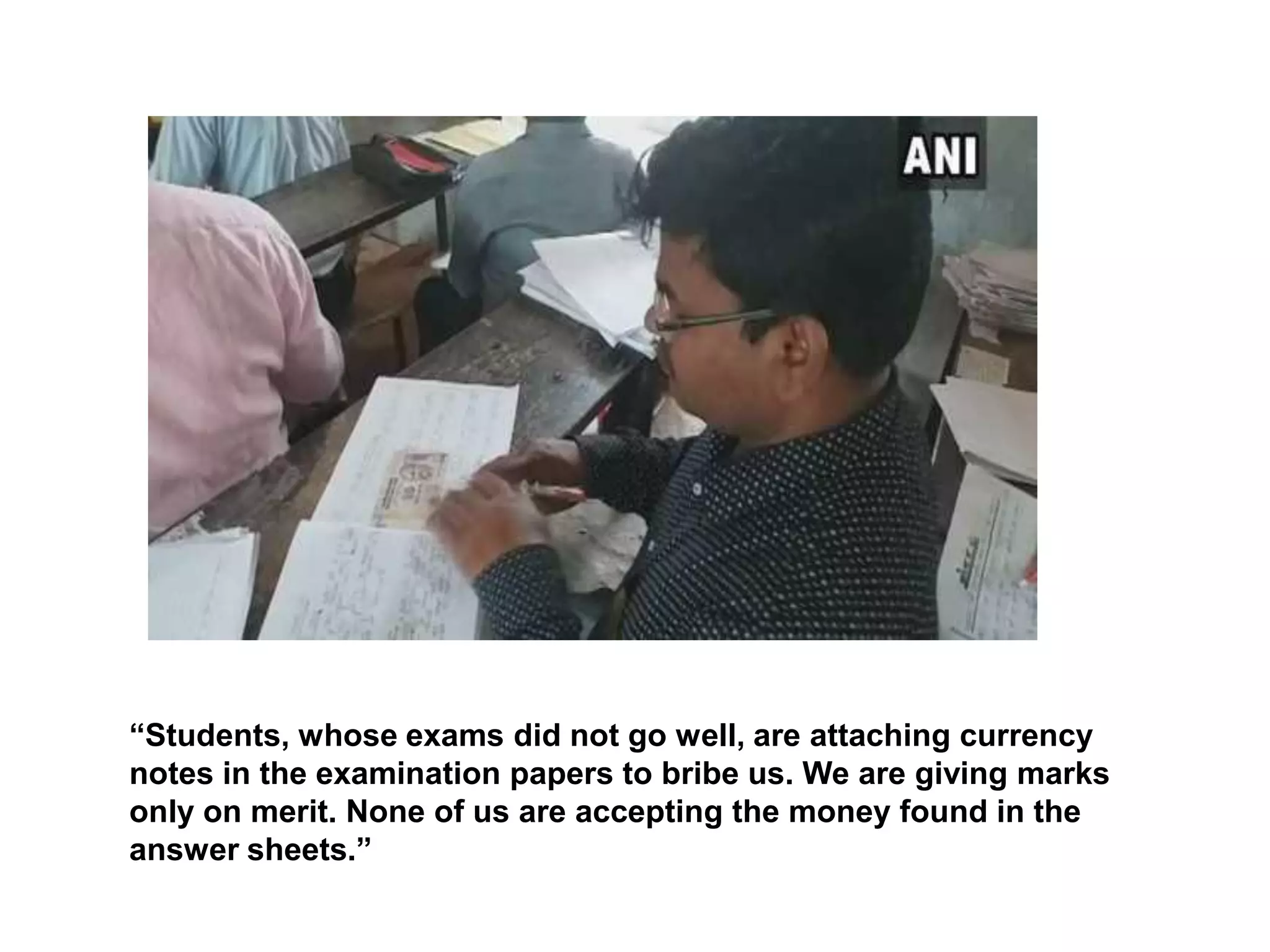 “Students, whose exams did not go well, are attaching currency
notes in the examination papers to bribe us. We are giving marks
only on merit. None of us are accepting the money found in the
answer sheets.”
 