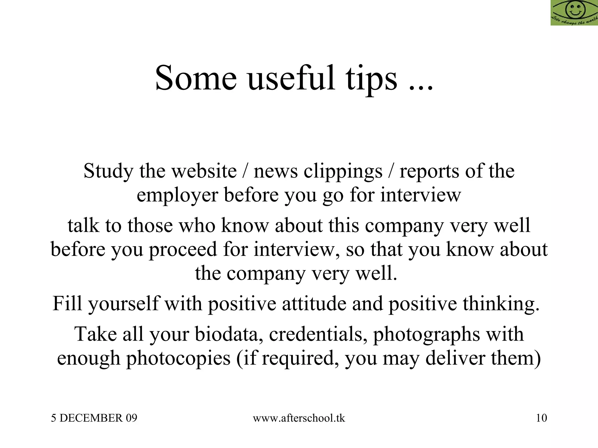 Some useful tips ...  Study the website / news clippings / reports of the employer before you go for interview talk to those who know about this company very well before you proceed for interview, so that you know about the company very well.  Fill yourself with positive attitude and positive thinking.  Take all your biodata, credentials, photographs with enough photocopies (if required, you may deliver them) 