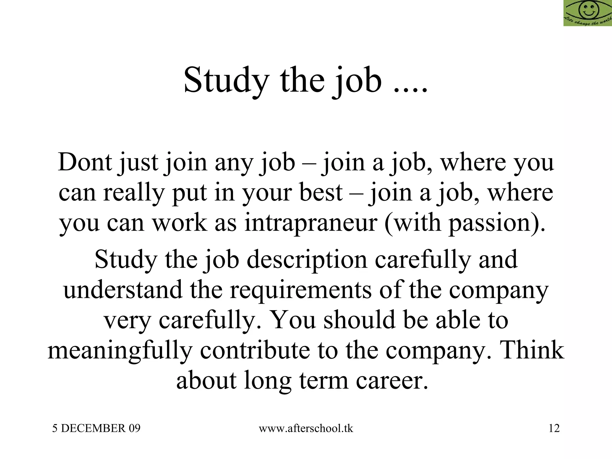 Study the job .... Dont just join any job – join a job, where you can really put in your best – join a job, where you can work as intrapraneur (with passion).  Study the job description carefully and understand the requirements of the company very carefully. You should be able to meaningfully contribute to the company. Think about long term career.  