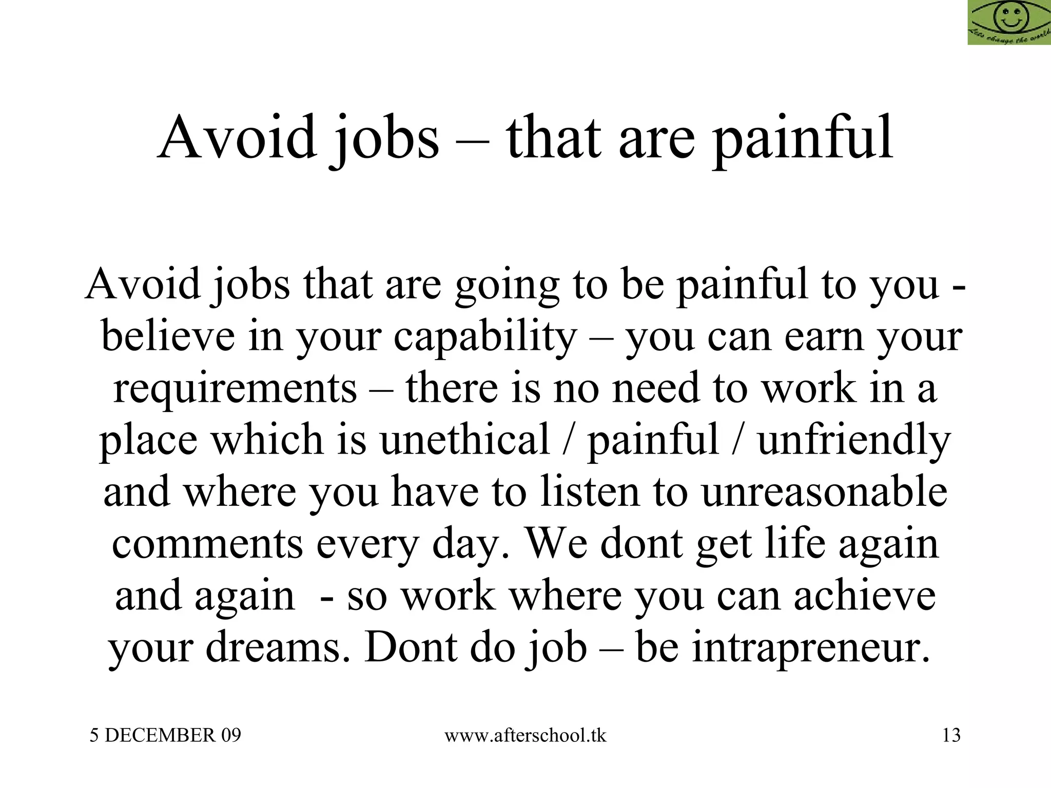 Avoid jobs – that are painful Avoid jobs that are going to be painful to you -  believe in your capability – you can earn your requirements – there is no need to work in a place which is unethical / painful / unfriendly and where you have to listen to unreasonable comments every day. We dont get life again and again  - so work where you can achieve your dreams. Dont do job – be intrapreneur.  