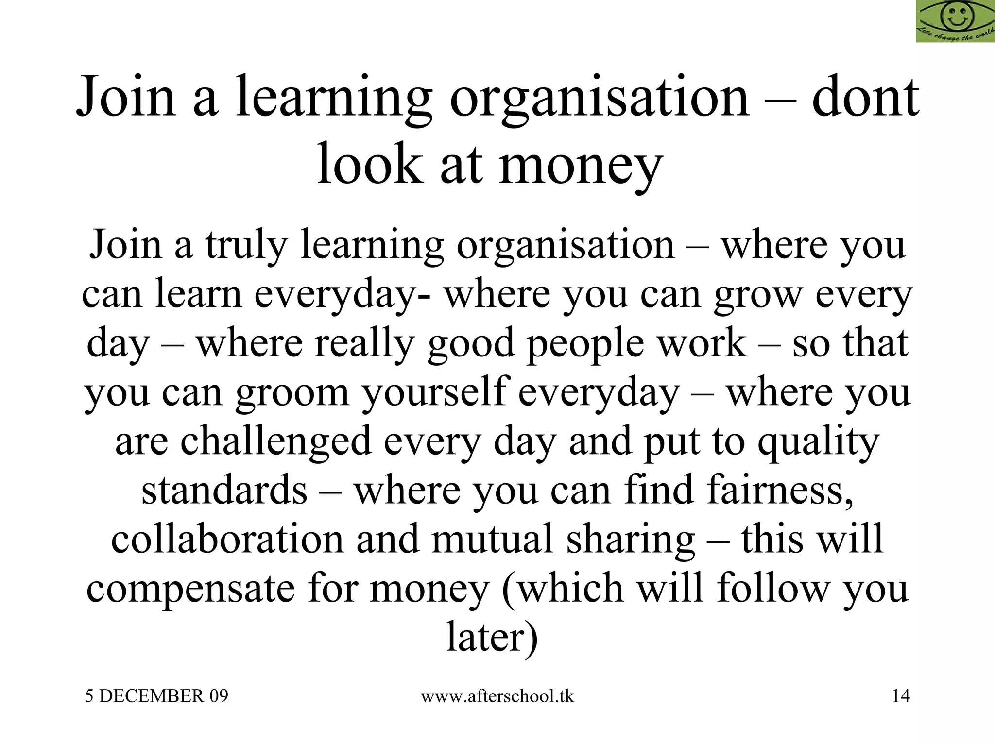 Join a learning organisation – dont look at money  Join a truly learning organisation – where you can learn everyday- where you can grow every day – where really good people work – so that you can groom yourself everyday – where you are challenged every day and put to quality standards – where you can find fairness, collaboration and mutual sharing – this will compensate for money (which will follow you later)  