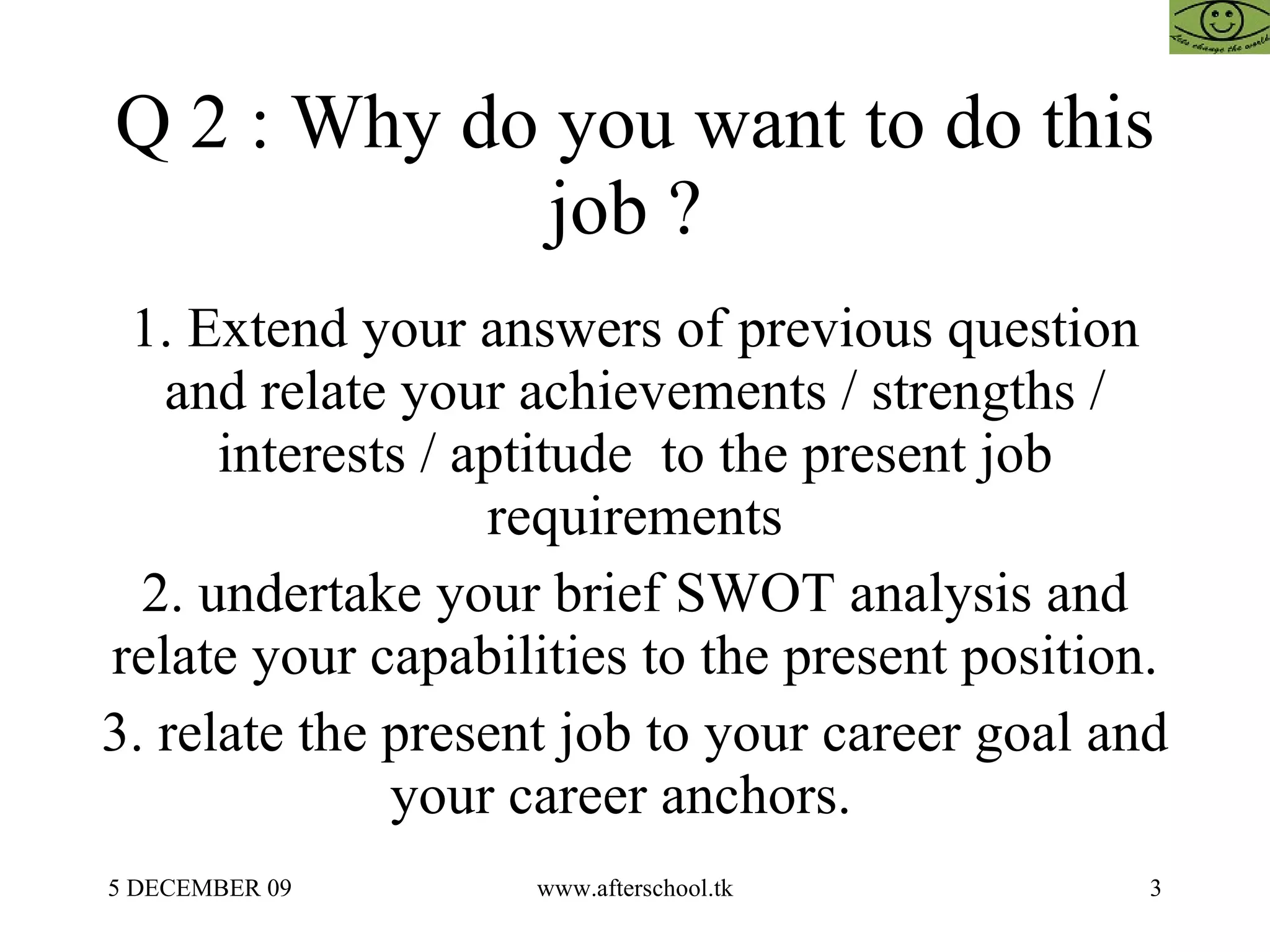 Q 2 : Why do you want to do this job ?  1. Extend your answers of previous question and relate your achievements / strengths / interests / aptitude  to the present job requirements 2. undertake your brief SWOT analysis and relate your capabilities to the present position. 3. relate the present job to your career goal and your career anchors.  